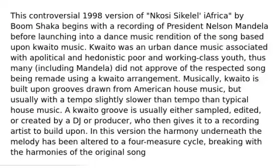 This controversial 1998 version of "Nkosi Sikelel' iAfrica" by Boom Shaka begins with a recording of President Nelson Mandela before launching into a dance music rendition of the song based upon kwaito music. Kwaito was an urban dance music associated with apolitical and hedonistic poor and working-class youth, thus many (including Mandela) did not approve of the respected song being remade using a kwaito arrangement. Musically, kwaito is built upon grooves drawn from American house music, but usually with a tempo slightly slower than tempo than typical house music. A kwaito groove is usually either sampled, edited, or created by a DJ or producer, who then gives it to a recording artist to build upon. In this version the harmony underneath the melody has been altered to a four-measure cycle, breaking with the harmonies of the original song