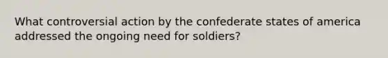 What controversial action by the confederate states of america addressed the ongoing need for soldiers?