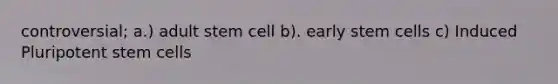 controversial; a.) adult stem cell b). early stem cells c) Induced Pluripotent stem cells