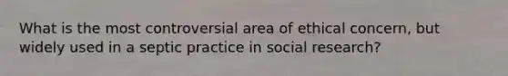 What is the most controversial area of ethical concern, but widely used in a septic practice in social research?