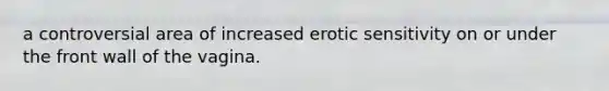 a controversial area of increased erotic sensitivity on or under the front wall of the vagina.