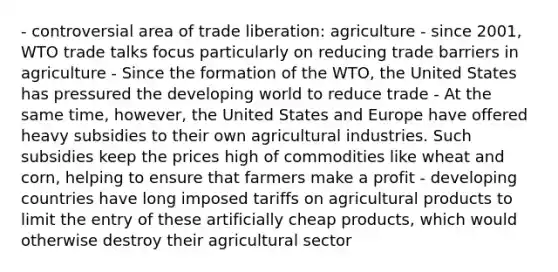 - controversial area of trade liberation: agriculture - since 2001, WTO trade talks focus particularly on reducing trade barriers in agriculture - Since the formation of the WTO, the United States has pressured the developing world to reduce trade - At the same time, however, the United States and Europe have offered heavy subsidies to their own agricultural industries. Such subsidies keep the prices high of commodities like wheat and corn, helping to ensure that farmers make a profit - developing countries have long imposed tariffs on agricultural products to limit the entry of these artificially cheap products, which would otherwise destroy their agricultural sector