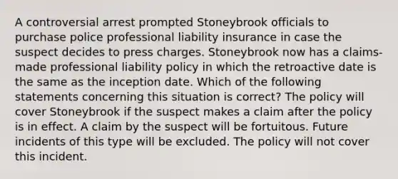 A controversial arrest prompted Stoneybrook officials to purchase police professional <a href='https://www.questionai.com/knowledge/kNcp3qzwWE-liability-insurance' class='anchor-knowledge'>liability insurance</a> in case the suspect decides to press charges. Stoneybrook now has a claims-made professional liability policy in which the retroactive date is the same as the inception date. Which of the following statements concerning this situation is correct? The policy will cover Stoneybrook if the suspect makes a claim after the policy is in effect. A claim by the suspect will be fortuitous. Future incidents of this type will be excluded. The policy will not cover this incident.