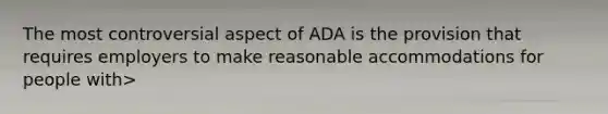 The most controversial aspect of ADA is the provision that requires employers to make reasonable accommodations for people with>