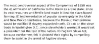 The most controversial aspect of the Compromise of 1850 was the A) admission of California to the Union as a free state, since its vast resources and fertile land made it ideal for slave-based farming. B) implementation of popular sovereignty in the Utah and New Mexico territories, because the Missouri Compromise would be nullified if slavery expanded north. C) ban on the slave trade in Washington D.C., since slaveholders worried it would set a precedent for the rest of the nation. D) Fugitive Slave Act, because northerners felt it violated their rights by compelling them to assist in the arrest of fugitive slaves.