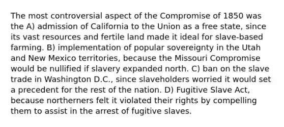 The most controversial aspect of the Compromise of 1850 was the A) admission of California to the Union as a free state, since its vast resources and fertile land made it ideal for slave-based farming. B) implementation of popular sovereignty in the Utah and New Mexico territories, because the Missouri Compromise would be nullified if slavery expanded north. C) ban on the slave trade in Washington D.C., since slaveholders worried it would set a precedent for the rest of the nation. D) Fugitive Slave Act, because northerners felt it violated their rights by compelling them to assist in the arrest of fugitive slaves.