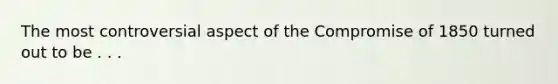 The most controversial aspect of the Compromise of 1850 turned out to be . . .