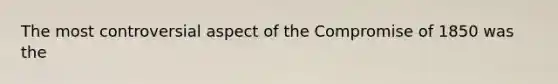 The most controversial aspect of the Compromise of 1850 was the