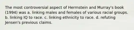 The most controversial aspect of Herrnstein and Murray's book (1994) was a. linking males and females of various racial groups. b. linking IQ to race. c. linking ethnicity to race. d. refuting Jensen's previous claims.