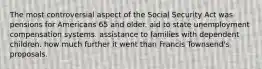 The most controversial aspect of the Social Security Act was pensions for Americans 65 and older. aid to state unemployment compensation systems. assistance to families with dependent children. how much further it went than Francis Townsend's proposals.