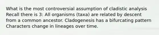 What is the most controversial assumption of cladistic analysis Recall there is 3: All organisms (taxa) are related by descent from a common ancestor. Cladogenesis has a bifurcating pattern Characters change in lineages over time.