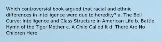 Which controversial book argued that racial and ethnic differences in intelligence were due to heredity? a. The Bell Curve: Intelligence and Class Structure in American Life b. Battle Hymn of the Tiger Mother c. A Child Called It d. There Are No Children Here