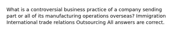 What is a controversial business practice of a company sending part or all of its manufacturing operations overseas? Immigration International trade relations Outsourcing All answers are correct.