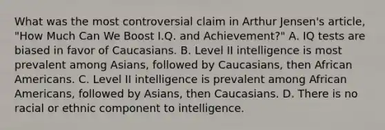 What was the most controversial claim in Arthur Jensen's article, "How Much Can We Boost I.Q. and Achievement?" A. IQ tests are biased in favor of Caucasians. B. Level II intelligence is most prevalent among Asians, followed by Caucasians, then African Americans. C. Level II intelligence is prevalent among African Americans, followed by Asians, then Caucasians. D. There is no racial or ethnic component to intelligence.