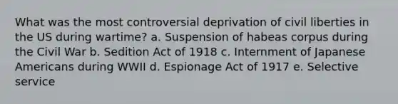 What was the most controversial deprivation of civil liberties in the US during wartime? a. Suspension of habeas corpus during the Civil War b. Sedition Act of 1918 c. Internment of Japanese Americans during WWII d. Espionage Act of 1917 e. Selective service