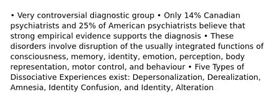 • Very controversial diagnostic group • Only 14% Canadian psychiatrists and 25% of American psychiatrists believe that strong empirical evidence supports the diagnosis • These disorders involve disruption of the usually integrated functions of consciousness, memory, identity, emotion, perception, body representation, motor control, and behaviour • Five Types of Dissociative Experiences exist: Depersonalization, Derealization, Amnesia, Identity Confusion, and Identity, Alteration