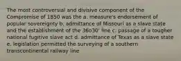 The most controversial and divisive component of the Compromise of 1850 was the a. measure's endorsement of popular sovereignty b. admittance of Missouri as a slave state and the establishment of the 36o30' line c. passage of a tougher national fugitive slave act d. admittance of Texas as a slave state e. legislation permitted the surveying of a southern transcontinental railway line