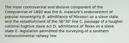 The most controversial and divisive component of the Compromise of 1850 was the A. measure's endorsement of popular sovereignty B. admittance of Missouri as a slave state and the establishment of the 36°30' line C. passage of a tougher national fugitive slave act D. admittance of Texas as a slave state E. legislation permitted the surveying of a southern transcontinental railway line