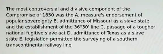 The most controversial and divisive component of the Compromise of 1850 was the A. measure's endorsement of popular sovereignty B. admittance of Missouri as a slave state and the establishment of the 36°30' line C. passage of a tougher national fugitive slave act D. admittance of Texas as a slave state E. legislation permitted the surveying of a southern transcontinental railway line