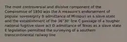 The most controversial and divisive component of the Compromise of 1850 was the A measure's endorsement of popular sovereignty B admittance of Missouri as a slave state and the establishment of the 36°30' line C passage of a tougher national fugitive slave act D admittance of Texas as a slave state E legislation permitted the surveying of a southern transcontinental railway line