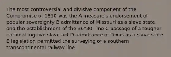 The most controversial and divisive component of the Compromise of 1850 was the A measure's endorsement of popular sovereignty B admittance of Missouri as a slave state and the establishment of the 36°30' line C passage of a tougher national fugitive slave act D admittance of Texas as a slave state E legislation permitted the surveying of a southern transcontinental railway line