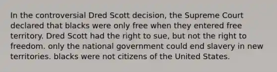 In the controversial Dred Scott decision, the Supreme Court declared that blacks were only free when they entered free territory. Dred Scott had the right to sue, but not the right to freedom. only the national government could end slavery in new territories. blacks were not citizens of the United States.