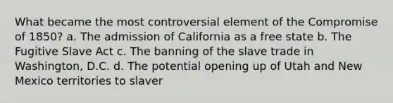 What became the most controversial element of the Compromise of 1850? a. The admission of California as a free state b. The Fugitive Slave Act c. The banning of the slave trade in Washington, D.C. d. The potential opening up of Utah and New Mexico territories to slaver