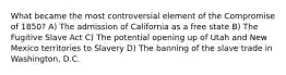 What became the most controversial element of the Compromise of 1850? A) The admission of California as a free state B) The Fugitive Slave Act C) The potential opening up of Utah and New Mexico territories to Slavery D) The banning of the slave trade in Washington, D.C.