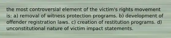 the most controversial element of the victim's rights movement is: a) removal of witness protection programs. b) development of offender registration laws. c) creation of restitution programs. d) unconstitutional nature of victim impact statements.