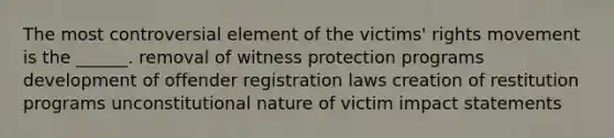 The most controversial element of the victims' rights movement is the ______. removal of witness protection programs development of offender registration laws creation of restitution programs unconstitutional nature of victim impact statements