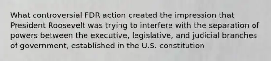 What controversial FDR action created the impression that President Roosevelt was trying to interfere with the separation of powers between the executive, legislative, and judicial branches of government, established in the U.S. constitution