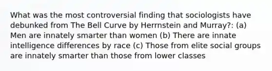 What was the most controversial finding that sociologists have debunked from The Bell Curve by Herrnstein and Murray?: (a) Men are innately smarter than women (b) There are innate intelligence differences by race (c) Those from elite <a href='https://www.questionai.com/knowledge/ktC4lbKwl5-social-groups' class='anchor-knowledge'>social groups</a> are innately smarter than those from lower classes