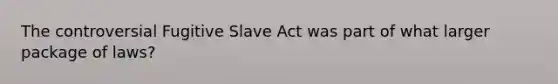 The controversial Fugitive Slave Act was part of what larger package of laws?