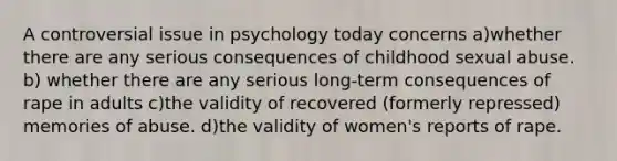 A controversial issue in psychology today concerns a)whether there are any serious consequences of childhood sexual abuse. b) whether there are any serious long-term consequences of rape in adults c)the validity of recovered (formerly repressed) memories of abuse. d)the validity of women's reports of rape.