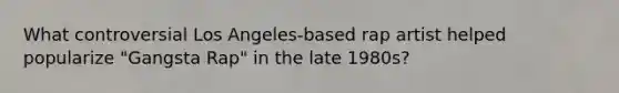 What controversial Los Angeles-based rap artist helped popularize "Gangsta Rap" in the late 1980s?