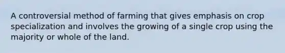 A controversial method of farming that gives emphasis on crop specialization and involves the growing of a single crop using the majority or whole of the land.