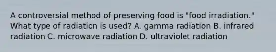 A controversial method of preserving food is "food irradiation." What type of radiation is used? A. gamma radiation B. infrared radiation C. microwave radiation D. ultraviolet radiation