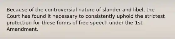 Because of the controversial nature of slander and libel, the Court has found it necessary to consistently uphold the strictest protection for these forms of free speech under the 1st Amendment.