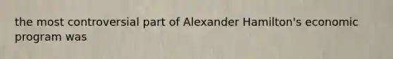 the most controversial part of Alexander Hamilton's economic program was