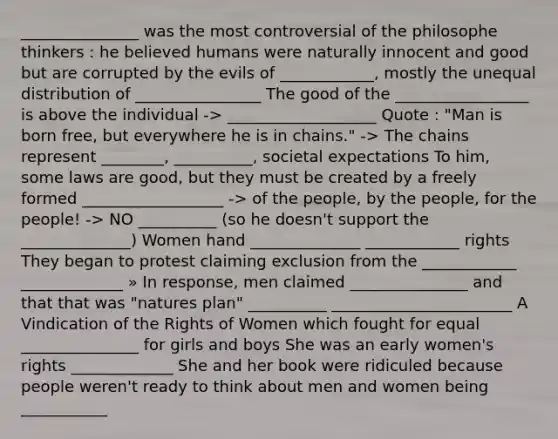 _______________ was the most controversial of the philosophe thinkers : he believed humans were naturally innocent and good but are corrupted by the evils of ____________, mostly the unequal distribution of ________________ The good of the _________________ is above the individual -> ___________________ Quote : "Man is born free, but everywhere he is in chains." -> The chains represent ________, __________, societal expectations To him, some laws are good, but they must be created by a freely formed __________________ -> of the people, by the people, for the people! -> NO __________ (so he doesn't support the ______________) Women hand ______________ ____________ rights They began to protest claiming exclusion from the ____________ _____________ » In response, men claimed _______________ and that that was "natures plan" __________ _______________________ A Vindication of the Rights of Women which fought for equal _______________ for girls and boys She was an early women's rights _____________ She and her book were ridiculed because people weren't ready to think about men and women being ___________