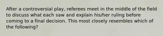 After a controversial play, referees meet in the middle of the field to discuss what each saw and explain his/her ruling before coming to a final decision. This most closely resembles which of the following?