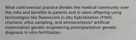 What controversial practice divides the medical community over the risks and benefits to parents and in utero offspring using technologies like fluorescent in situ hybridization (FISH), chorionic villus sampling, and amniocentesis? artificial insemination genetic engineering preimplantation genetic diagnosis in vitro fertilization