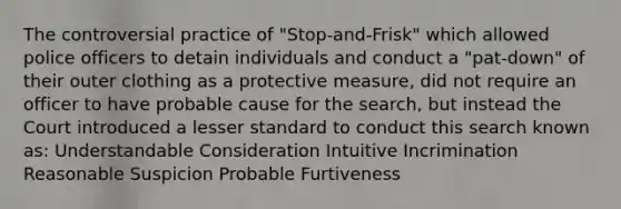 The controversial practice of "Stop-and-Frisk" which allowed police officers to detain individuals and conduct a "pat-down" of their outer clothing as a protective measure, did not require an officer to have probable cause for the search, but instead the Court introduced a lesser standard to conduct this search known as: Understandable Consideration Intuitive Incrimination Reasonable Suspicion Probable Furtiveness