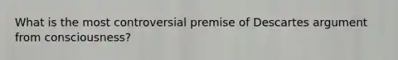 What is the most controversial premise of Descartes argument from consciousness?