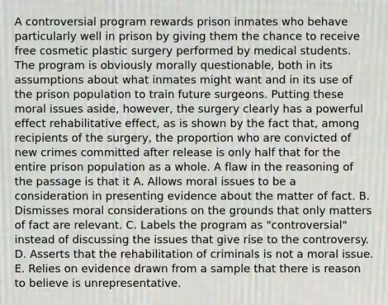 A controversial program rewards prison inmates who behave particularly well in prison by giving them the chance to receive free cosmetic plastic surgery performed by medical students. The program is obviously morally questionable, both in its assumptions about what inmates might want and in its use of the prison population to train future surgeons. Putting these moral issues aside, however, the surgery clearly has a powerful effect rehabilitative effect, as is shown by the fact that, among recipients of the surgery, the proportion who are convicted of new crimes committed after release is only half that for the entire prison population as a whole. A flaw in the reasoning of the passage is that it A. Allows moral issues to be a consideration in presenting evidence about the matter of fact. B. Dismisses moral considerations on the grounds that only matters of fact are relevant. C. Labels the program as "controversial" instead of discussing the issues that give rise to the controversy. D. Asserts that the rehabilitation of criminals is not a moral issue. E. Relies on evidence drawn from a sample that there is reason to believe is unrepresentative.