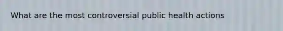 What are the most controversial public health actions