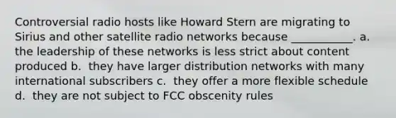 Controversial radio hosts like Howard Stern are migrating to Sirius and other satellite radio networks because ___________. a. ​ the leadership of these networks is less strict about content produced b. ​ they have larger distribution networks with many international subscribers c. ​ they offer a more flexible schedule d. ​ they are not subject to FCC obscenity rules