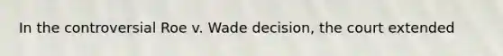 In the controversial Roe v. Wade decision, the court extended