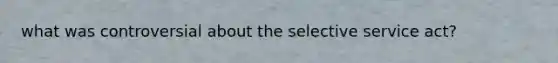 what was controversial about the selective service act?