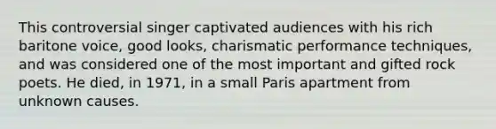 This controversial singer captivated audiences with his rich baritone voice, good looks, charismatic performance techniques, and was considered one of the most important and gifted rock poets. He died, in 1971, in a small Paris apartment from unknown causes.